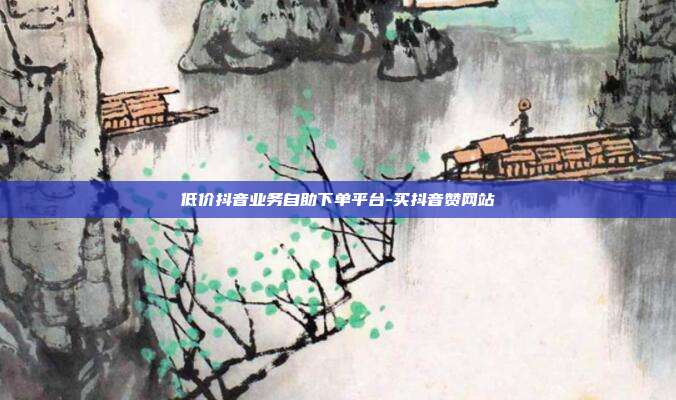 低价抖音业务自助下单平台-买抖音赞网站