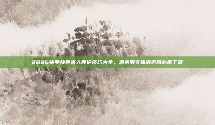 2026快手快速来人评论技巧大全，短视频实体店运营必备干货