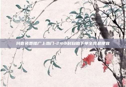 抖音免费推广上热门-24小时自助下单全网最便宜