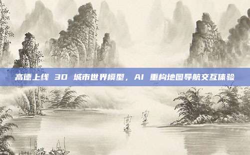 高德上线 3D 城市世界模型，AI 重构地图导航交互体验