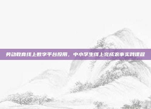 劳动教育线上数字平台投用，中小学生线上完成农事实践课程