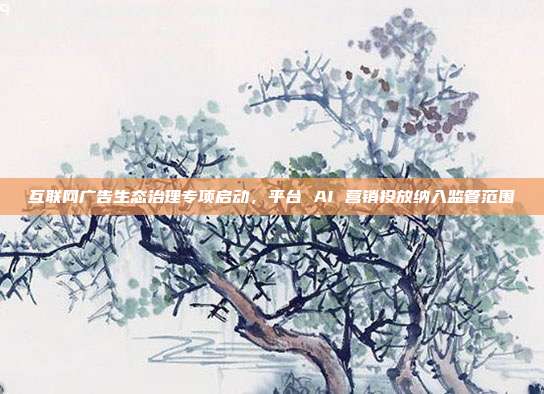互联网广告生态治理专项启动，平台 AI 营销投放纳入监管范围