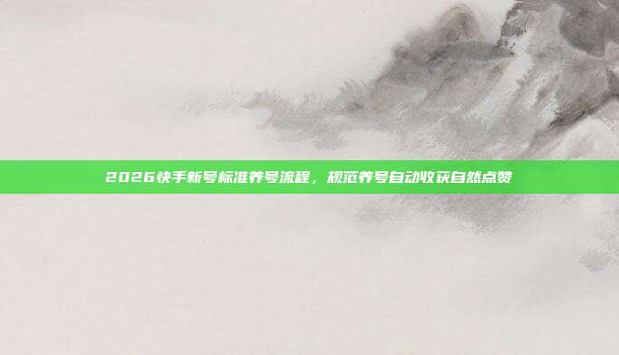 2026快手新号标准养号流程，规范养号自动收获自然点赞