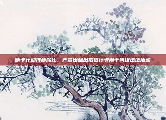 断卡行动持续深化，严查出租出借银行卡用于网络违法活动
