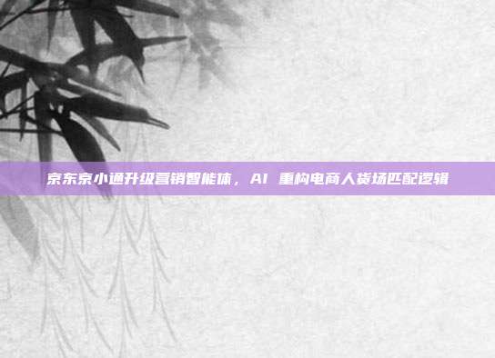 京东京小通升级营销智能体，AI 重构电商人货场匹配逻辑