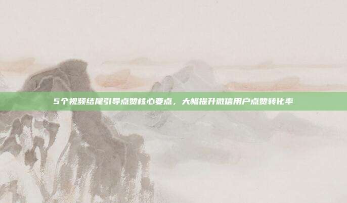 5个视频结尾引导点赞核心要点，大幅提升微信用户点赞转化率