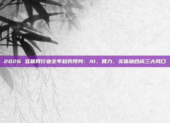 2026 互联网行业全年趋势预判：AI、算力、实体融合成三大风口