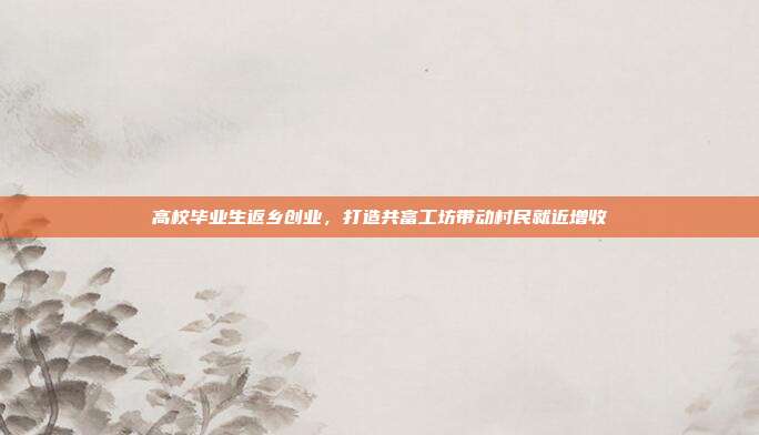 高校毕业生返乡创业，打造共富工坊带动村民就近增收