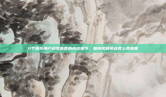 11个提升用户点赞意愿的内容细节，加快视频号点赞上涨速度