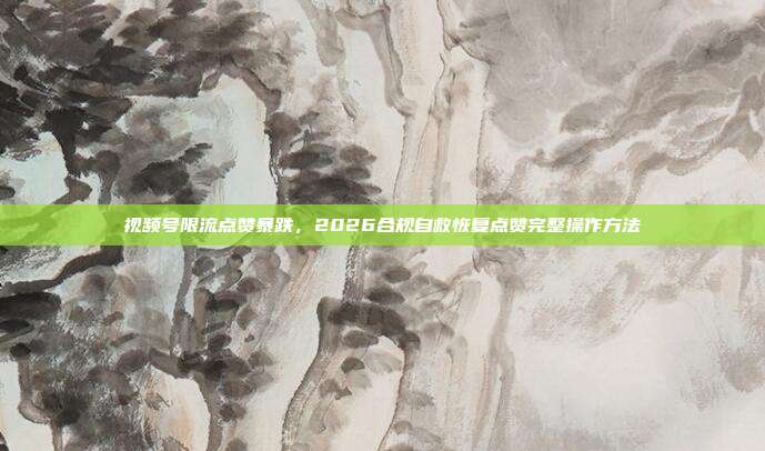 视频号限流点赞暴跌，2026合规自救恢复点赞完整操作方法
