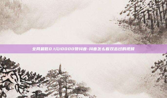 全网最低0.1元10000赞抖音-抖音怎么看双击过的视频