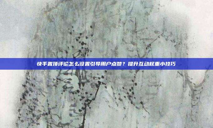 快手置顶评论怎么设置引导用户点赞？提升互动权重小技巧