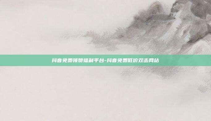 抖音免费领赞福利平台-抖音免费低价双击网站