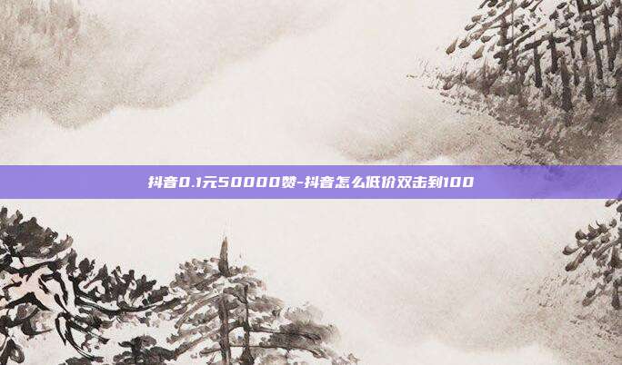 抖音0.1元50000赞-抖音怎么低价双击到100