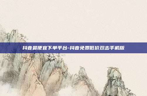 抖音最便宜下单平台-抖音免费低价双击手机版