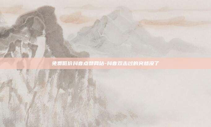 免费低价抖音点赞网站-抖音双击过的突然没了
