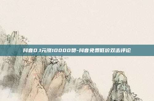 抖音0.1元涨10000赞-抖音免费低价双击评论