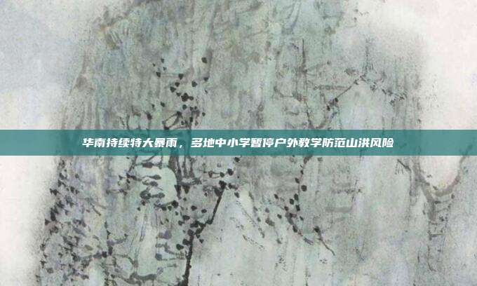 华南持续特大暴雨，多地中小学暂停户外教学防范山洪风险