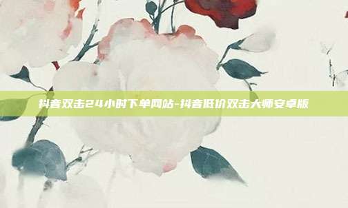 抖音双击24小时下单网站-抖音低价双击大师安卓版
