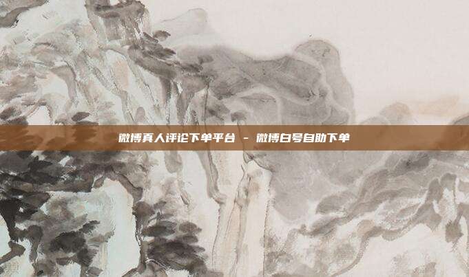 微博真人评论下单平台 - 微博白号自助下单