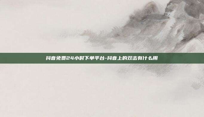 抖音免费24小时下单平台-抖音上的双击有什么用