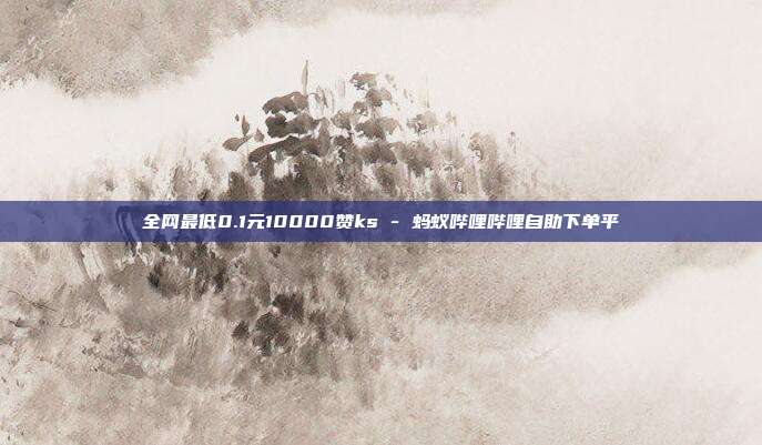 全网最低0.1元10000赞ks - 蚂蚁哔哩哔哩自助下单平