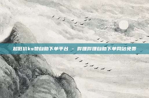 超低价ks赞自助下单平台 - 哔哩哔哩自助下单网站免费