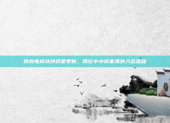 跨境电商扶持政策更新，简化中小商家海外入驻流程
