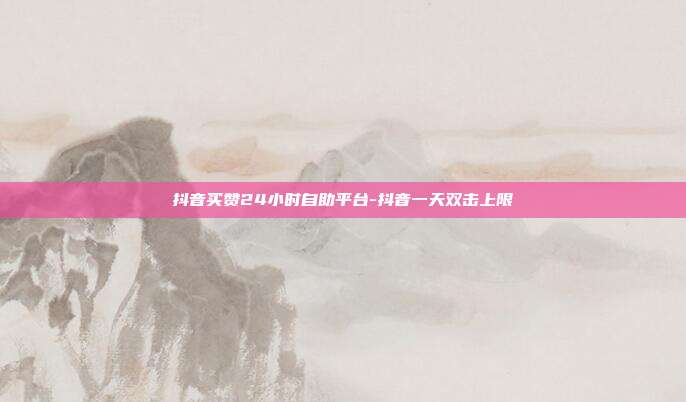 抖音买赞24小时自助平台-抖音一天双击上限