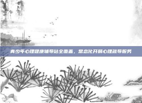 青少年心理健康辅导站全覆盖，常态化开展心理疏导服务