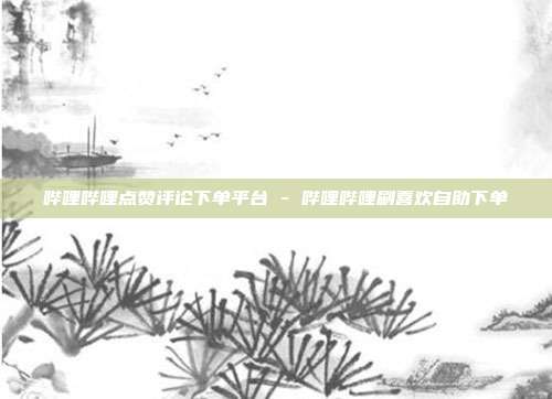 哔哩哔哩点赞评论下单平台 - 哔哩哔哩刷喜欢自助下单