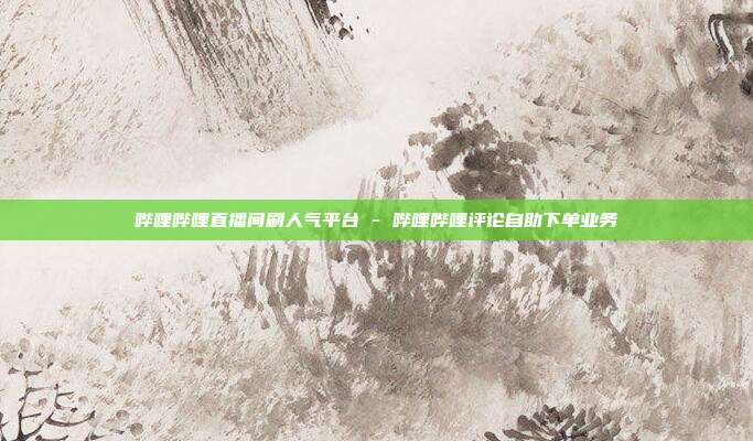 哔哩哔哩直播间刷人气平台 - 哔哩哔哩评论自助下单业务