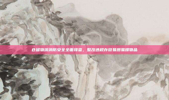仓储物流消防安全全面排查，整改违规存放易燃易爆物品