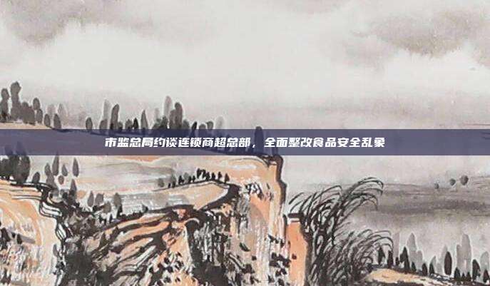 市监总局约谈连锁商超总部，全面整改食品安全乱象