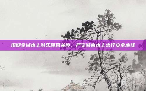 汛期全域水上游乐项目关停，严守游客水上出行安全底线