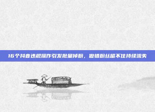 16个抖音违规操作引发批量掉粉，做错粉丝留不住持续流失