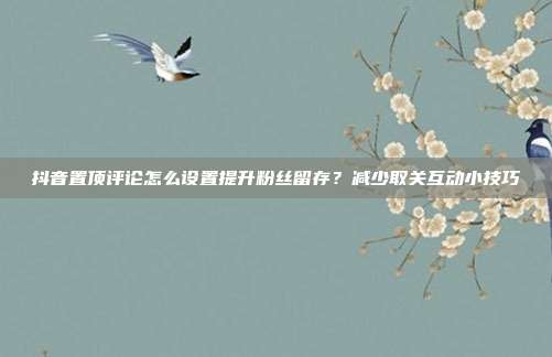 抖音置顶评论怎么设置提升粉丝留存？减少取关互动小技巧