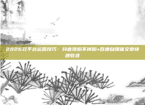 2026双平台运营技巧：抖音涨粉不掉粉+百度自媒体文章快速收录
