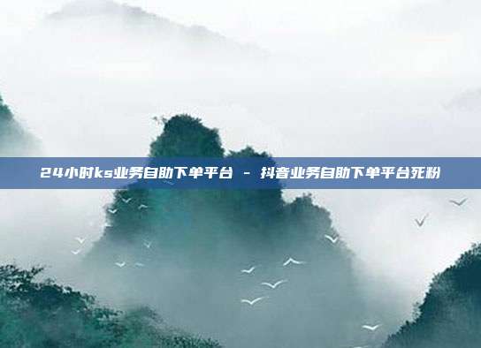 24小时ks业务自助下单平台 - 抖音业务自助下单平台死粉