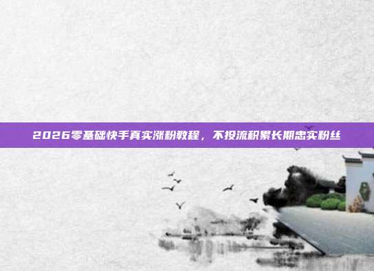 2026零基础快手真实涨粉教程，不投流积累长期忠实粉丝