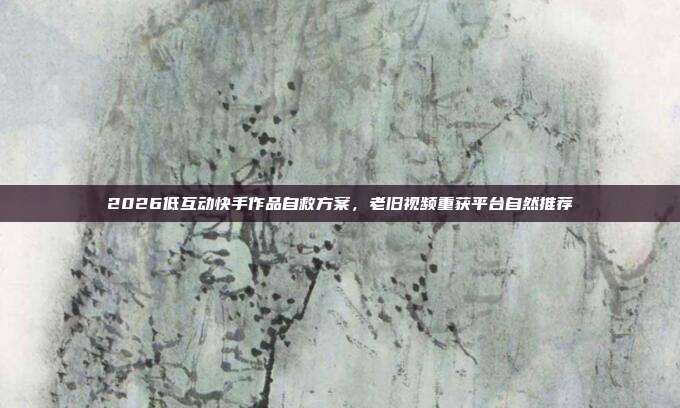 2026低互动快手作品自救方案，老旧视频重获平台自然推荐