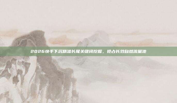 2026快手下沉精准长尾关键词挖掘，抢占长效自然流量池