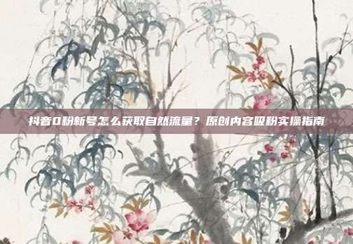 抖音0粉新号怎么获取自然流量？原创内容吸粉实操指南