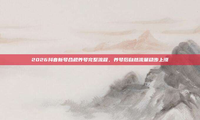 2026抖音新号合规养号完整流程，养号后自然流量稳步上涨