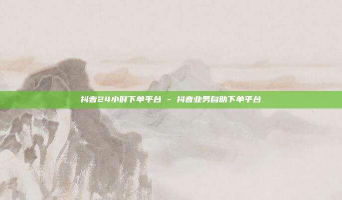 抖音24小时下单平台 - 抖音业务自助下单平台