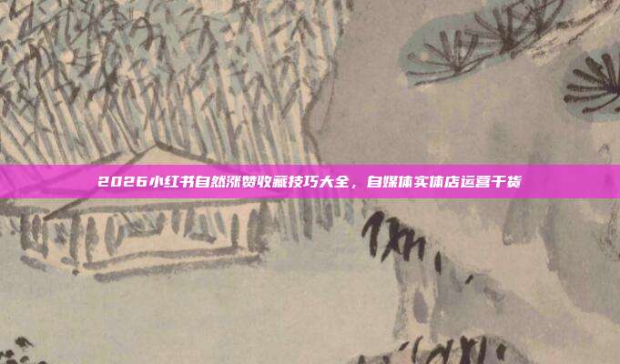 2026小红书自然涨赞收藏技巧大全，自媒体实体店运营干货