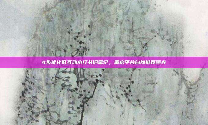 4步优化低互动小红书旧笔记，重启平台自然推荐曝光
