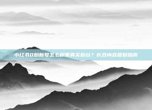 小红书0粉新号怎么积累真实粉丝？长效内容吸粉指南