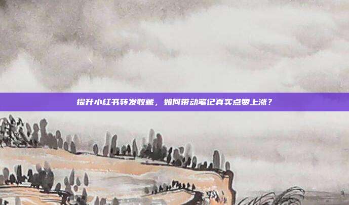 提升小红书转发收藏，如何带动笔记真实点赞上涨？