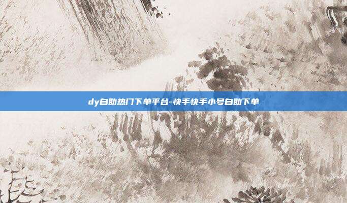 dy自助热门下单平台-快手快手小号自助下单